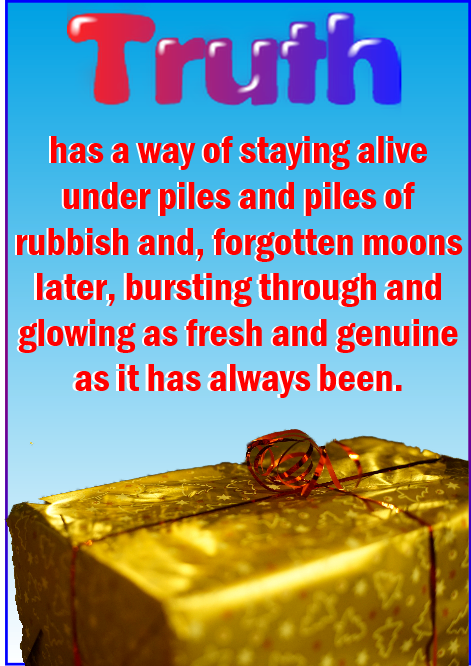 Truth has a way of staying alive under piles and piles of rubbish, and forgotten moons later bursting through, glowing as genuine and fresh as it has ever been.